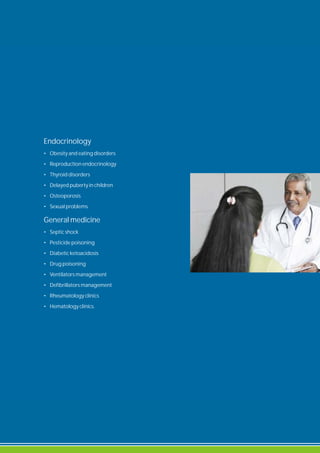 Endocrinology
• Obesity and eating disorders
• Reproduction endocrinology
• Thyroid disorders
• Delayed puberty in children
• Osteoporosis
• Sexual problems.
General medicine
• Septic shock
• Pesticide poisoning
• Diabetic ketoacidosis
• Drug poisoning
• Ventilators management
• Defibrillators management
• Rheumatology clinics
• Hematology clinics.
 