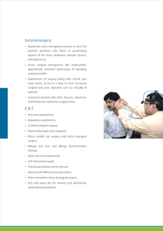 General surgery
•
•
•
•
E.N.T.
•
•
•
•
•
•
•
•
•
•
•
•
Round the clock emergency services to treat the
patients admitted with blunt or penetrating
injuries of the chest, abdomen, vascular injuries,
limb injuries etc.
Acute surgical emergencies like cholecystitis,
appendicitis, intestinal obstruction, GI bleeding
and pancreatitis
Department of surgery along with critical care
team works 24 hrs in 7 days to treat necessary
surgical and post operative care to critically ill
patients
Anorectal diseases like piles, fissures, abscesses
and fistulas are treated on a regular basis.
Pure tone audiometry
Impedence audiometry
Cochlear implant surgery
Nasal endoscopic sinus surgeries
Micro middle ear surgery micro laryngeal
surgery
Allergy skin test and allergy desensiti ation
therapy
Optic nerve decompression
CSF rhinorrhoea repair
Transnasal pituitary tumor excision
Dacryocysto-Rhinostomy operations
Voice restoration micro-laryngeal surgery
EEG and sleep lab for snoring and obstructive
sleep apnoea syndrome.
and
z
 