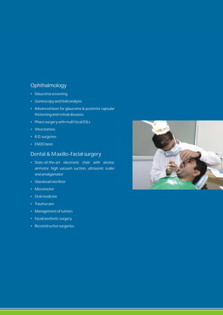 Ophthalmology
• Glaucoma screening
• Gonioscopy and field analysis
• Advanced laser for glaucoma & posterior capsular
thickening and retinal diseases
• Phaco surgery with multi focal IOLs
• Vitrectomies
• R.D. surgeries
• ENDO laser.
Dental & Maxillo-Facial surgery
• State-of-the-art electronic chair with airotor,
airmotor, high vacuum suction, ultrasonic scaler
and amalgamator
• Glassbead sterilizer
• Micromotor
• Oral medicine
• Trauma care
• Management of tumors
• Facial aesthetic surgery
• Reconstructive surgeries.
 