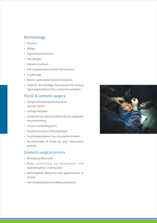 Dermatology
•
•
•
•
•
•
•
•
•
Psoriasis
Vitiligo
Pigmentation disorders
Skin allergies
Galvanic treatment
Hair transplantation hair fall treatment
Cryotherapy
Electro-cauterization and chemical peels
Cosmetic dermatology, chemical peel for treating
hyper pigmentation of face and acne or pimples.
Compound hand injuries and neuro
vascular injuries
Cleft lip and palate
Congenital ear and nose deformities & congenital
hand deformities
Chronic non healing ulcers
Surgical correction of facial paralysis
Functional problems / loss of sensation in limbs
Reconstruction of breast for post mastectomy
patients.
Rhinoplasty (Nose job)
Body contouring by liposuction and
abdominoplasty (Tummy tuck)
Mammoplasty (Reduction and augmentation of
breast)
Hair transplantation for baldness and burns.
and
Plastic & cosmetic surgery
•
•
•
•
•
•
•
Cosmetic surgical services
•
•
•
•
 