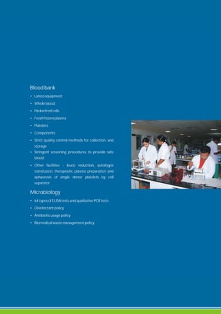 Blood bank
• Latest equipment
• Whole blood
• Packed red cells
• Fresh frozen plasma
• Platelets
• Components
• Strict quality control methods for collection, and
storage
• Stringent screening procedures to provide safe
blood
• Other facilities - leuco reduction, autologos
transfusion, therapeutic plasma preparation and
aphaeresis of single donor platelets by cell
separator.
Microbiology
• 64 types of ELISA tests and qualitative PCR tests
• Disinfectant policy
• Antibiotic usage policy
• Biomedical waste management policy.
 