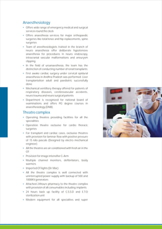 Offers wide range of emergency medical and surgical
services round the clock
Offers anaesthesia services for major orthopaedic
surgeries like total knee and hip replacements, spine
surgeries
Team of anesthesiologists trained in the branch of
neuro anaesthesia offer deliberate hypotensive
anaesthesia for procedures in neuro endoscopy,
intracranial vascular malformations and aneurysm
clipping
In the field of uroanaesthesia, the team has the
distinction of conducting number of renal transplants
First awake cardiac surgery under cervical epidural
anaesthesia in Andhra Pradesh was performed. Liver
transplantation adult and paediatric successfully
done
Mechanical ventiltory therapy offered for patients of
respiratory diseases, cerebrovascular accidents,
neuro trauma and neuro surgical patients
Department is recognized for national board of
examinations and offers PG degree courses in
anaesthesiology (DNB).
Operating theatres providing facilities for all the
specialities
Operation theatre exclusive for cardio thoracic
surgeries
For transplant and cardiac cases, exclusive theatres
with provision for laminar flow with positive pressure
of 15 kilo pascals (Designed by electro mechanical
engineer)
All the theatres are air conditioned with fresh air in the
OT
Provision for image intensifier C rm
Multiple channel monitors defibrilators, body
warmers
Imported OT lights (Dr. Mac)
All the theatre complex is well connected with
uninterrupted power supply with backup of 500 and
1000KV generators
Attached 24hours pharmacy to the theatre complex
with provision of all consumables including implants
24 hours back up facility of C.S.S.D and E.T.O
sterilization unit
Modern equipment for all specialties and super
Anaesthesiology
•
•
•
•
•
•
•
Theatre complex
•
•
•
•
•
•
•
•
•
•
•
-A
,
 
