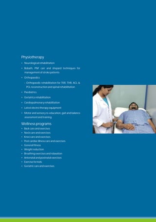 Physiotherapy
• Neurological rehabilitation
• Bobath, PNF carr and shepard techniques for
management of stroke patients
• Orthopaedics
- Orthopaedic rehabilitation for TKR, THR, ACL &
PCL reconstruction and spinal rehabilitation
• Paediatrics
• Geriatrics rehabilitation
• Cardiopulmonary rehabilitation
• Latest electro therapy equipment
• Motor and sensory re-education, gait and balance
assessment and training.
Wellness programs
• Back care and exercises
• Neck care and exercises
• Knee care and exercises
• Post cardiac illness care and exercises
• General fitness
• Weight reduction
• Breathing exercises and relaxation
• Antenatal and postnatal exercises
• Exercise for kids
• Geriatric care and exercises
 