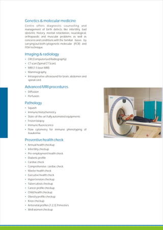 Genetics & molecular medicine
Imaging & radiology
•
•
•
•
•
Advanced MRI procedures
•
•
Pathology
•
•
•
•
•
•
Preventive health check
•
•
•
•
•
•
•
•
•
•
•
•
•
•
•
•
Centre offers diagnostic counseling and
management of birth defects like infertility, bad
obstetric history, mental retardation, neurological,
orthopaedic and muscular problems as well as
concerns and conditions with the familial bases by
carrying out both cytogenetic molecular (PCR) and
FISH technique.
CRI (Computerised Radiography)
CT scan (Spinal CT Scan)
MRI (1.5 laser MRI)
Mammography
Intraoperative ultrasound for brain, abdomen and
spinal cord.
Diffusion
Perfusion.
Squash
Immuno histochemistry
State-of-the-art fully automated equipments
Frozen biopsy
Immuno fluorescence
Flow cytometry for immuno phenotyping of
leaukemia.
Pre-employment health check
Diabetic profile
Cardiac check
Comprehensive cardiac check
Master health check
Executive health check
Hypertension checkup
Tuberculosis checkup
Cancer profile checkup
Child health checkup
Obesity profile checkup
Knee checkup
Antenatal profiles (1,2,3) Trimesters
Well women checkup
Annual health checkup
Infertility checkup
 