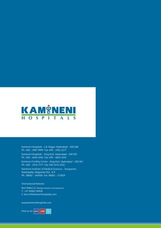 Kamineni Hospitals - L.B. Nagar, Hyderabad - 500 068
Ph.: 040 - 3987 9999 Fax: 040 - 2402 2277
Kamineni Hospitals - King Koti, Hyderabad - 500 001
Ph.: 040 - 6692 4444 Fax: 040 - 6692 4242
Kamineni Fertility Centre - King Koti, Hyderabad - 500 001
Ph.: 040 - 2476 7777 Fax: 040 2476 4242
Kamineni Institute of Medical Sciences - Sreepuram,
Narketpally, Nalgonda Dist., A.P.
Ph.: 08682 - 304500 Fax: 08682 - 272829
International Patients:
Kevi Naleo (Sr. Manager Business Development)
T: +91 94902 94958
E: kevi.n@kaminenihospitals.com
www.kaminenihospitals.com
Find us on
 
