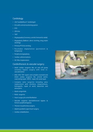 Cardiology
• 24x7 availability of Cardiologist
• ICU with central monitoring system
• ECG
• 2D Echo
• TMT
• Angiography (Coronary, carotid, femoral & radial)
• Angioplasty (Balloon, direct stenting, drug elutin
stenting)
• Primary PTCA & stenting
• Pacemaker implantation (permanent &
temporary)
• Peripheral angioplasty
• Cardiac catheterizations
• IVC filter implantation.
Cardiothoracic & vascular surgery
• Adult cardiac surgeries like on and off pump
coronary bypass surgery with total re-
vascularization
• ASD, VSD, TOF repairs and complex neonatal and
infant cardiac surgeries like arterial switch,
coarctating repair, TAPVC repair, AV canal repair
• Complex valve surgeries including valve
replacement with stentless, bioprosthesis,
homografts, repair of aortic dissection and
aneurysms
• Adult congenitals
• Redo- surgeries
• Heart surgery for atrial fibrillation
• Vascular surgeries (aortobifemoral bypass &
femoro-popliteal bypass)
• Thoracic & pulmonary surgery
• Adult & pediatric open heart surgery
• Cardiac rehabilitation.
 