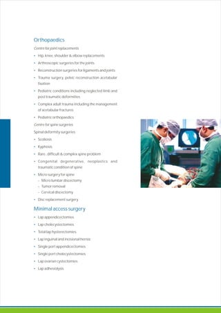 Orthopaedics
•
•
•
•
•
•
•
•
•
•
•
•
•
Minimal access surgery
•
•
•
•
•
•
•
•
Centre for joint replacements
Hip, knee, shoulder & elbow replacements
Arthroscopic surgeries for the joints
Reconstruction surgeries for ligaments and joints
Trauma surgery, pelvic reconstruction acetabular
fixation
Pediatric conditions including neglected limb and
post traumatic deformities
Complex adult trauma including the management
of acetabular fractures
Pediatric orthopaedics
Centre for spine surgeries
Spinal deformity surgeries
Scoliosis
Kyphosis
Rare , difficult complex spine problem
Congenital degenerative, neoplastics and
traumatic condition of spine
Micro surgery for spine
- Micro lumbar discectomy
- Tumor removal
- Cervical discectomy
Disc replacement surgery
Lap appendicectomies
Lap cholecystectomies
Total lap hysterectomies
Lap inguinal and incisional hernia
Single port appendicectomies
Single port cholecystectomies
Lap ovarian cystectomies
Lap adhesiolysis
&
 