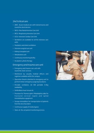 24x7critical care
• AMC- Acute medical care with trained nurses and
round the clock doctors
• NICU- Neo Natal Intensive Care Unit
• RICU- Respiratory Intensive Care Unit
• ICCU- Intensive Cardiac Care Unit
• Ventilators are available for all the intensive care
units
• Paediatric and infant ventilators
• Intensive surgical care unit
• Kidney transplant unit
• Nebulisation unit
• Continuous monitoring facility
• Incubators, photo therapy
Emergency and trauma care unit
• Emergency and trauma care unit with
round the clock services
• Monitored by casualty medical officers and
registrars available within the campus
• Operation theatre attached to emergency unit to
perform minor emergency surgical procedures
• Portable ventilators, 60 MA portable X-Ray
availability
• Defibrillator heart stream XL
• Provision for Thomas splint, Philadelphia collar for
fractured cer vical region and spinal
immobilisation equipment
• Scoops immobilizer for transportation of patients
from the site of accident
• Continuous supply of medical gases
• State-of- the-art patient monitoring services.
 