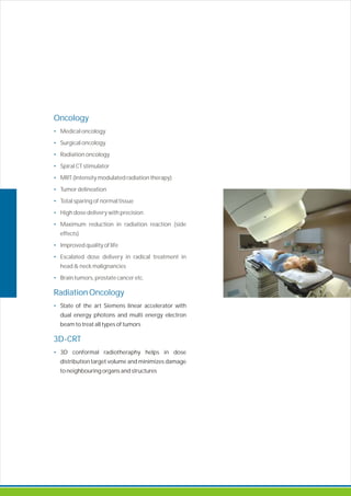 Oncology
•
•
•
•
•
•
•
•
•
•
•
•
Radiation Oncology
•
3D-CRT
•
Medical oncology
Surgical oncology
Radiation oncology
Spiral CT stimulator
MRT (Intensity modulated radiation therapy)
Tumor delineation
Total sparing of normal tissue
High dose delivery with precision
Maximum reduction in radiation reaction (side
effects)
Improved quality of life
Escalated dose delivery in radical treatment in
head & neck malignancies
Brain tumors, prostate cancer etc.
State of the art Siemens linear accelerator with
dual energy photons and multi energy electron
beam to treat all types of tumors
3D conformal radiotheraphy helps in dose
distribution target volume and minimizes damage
to neighbouring organs and structures
 