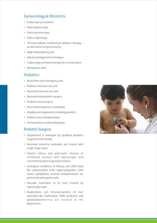 Gynaecology & Obstetrics
Pediatrics
•
•
•
•
•
•
•
•
•
Pediatric Surgery
•
•
•
•
•
•
• Endoscopic procedures
• Video laparoscopy
• Video hysteroscopy
• Video colposcopy
• Thermal balloon endometrial ablation therapy -
an alternative to hysterectomy
• High risk pregnancy unit
• Advanced diagnostic techniques
• Colposcopy and hysteroscopy for cervical cancer
• Menopause clinic.
Round the clock emergency care
Pediatric intensive care unit
Neonatal intensive care unit
Neonatal and pediatric surgery
Pediatric neurosurgery
Antenatal and genetic counseling
Imaging and diagnostics including genetics
Pediatric liver transplantation
Immunization on all working days.
Department is managed by qualified pediatric
surgeons in the faculty
Neonatal anorectal anamolies are treated with
single stage repair
Hepato biliary and pancreatic disease of
childhood treated with laproscopic and
conventional open surgical procedures
Urological conditions of infancy and child hood
like undescended testis, hypo/epispadias, renal
tumor, pyeloplasty, ureteral reimplantations are
performed with good results
Vascular anamolies of GI tract treated by
Laproscopy repair
Duplications cyst, Intussusceptions, GI tract
anamolies like malrotation, SMA syndrome and
paraduodenal hernia are treated in the
department.
 