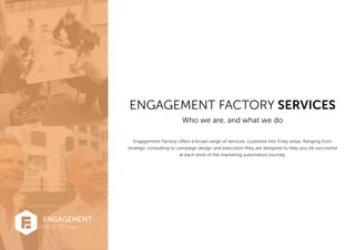 ENGAGEMENT FACTORY SERVICES
Who we are, and what we do
FACTORY.com
ENGAGEMENT
Engagement Factory offers a broad range of services, clustered into 5 key areas. Ranging from
strategic consulting to campaign design and execution they are designed to help you be successful
at each level of the marketing automation journey.
 