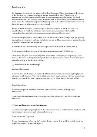 Servicescape
1
Servicescape is a concept that was developed by Booms and Bitner to emphasize the impact
of the physical environment in which a service process takes place. The concept of
servicescape can help assess the difference in customer experience between a fast-food
franchise restaurant and a small, family-run restaurant. Whereas the quality of the food may
be the same, the customer may perceive higher quality in the latter over the former based on
the environment in which the service is provided.
Booms and Bitner defined a servicescape as "the environment in which the service is
assembled and in which the seller and customer interact, combined with tangible
commodities that facilitate performance or communication of the service".
The servicescape includes the facility's exterior (landscape, exterior design, signage, parking,
surrounding environment) and interior (interior design and decor, equipment, signage, layout,
air quality, temperature and ambiance).
A Framework for Understanding Servicescape Effects on Behaviour (Bitner, 1992)
The framework follows from basic “stimulus-organism-response” (SOR) theory :-
• Stimulus = physical evidence • Organism = customers and employees responding to the
stimuli • Response = changed/unchanged behaviour depending on customers and employees
internal reactions to the physical evidence
(1) Behaviours in the Servicescape
Individual behaviours
Environmental psychologists recognise that human behaviour is influenced by the physical
setting in which it occurs. They suggest that individuals react to places with two general, and
opposite, forms of behaviour : approach and avoidance. (Mehrabian & Russell, 1974)
Social interactions
The servicescape can influence the nature and quality of customer and employee
interactions :
• customer-customer interaction • employee-employee interaction • employee-customer
interaction
(2) Internal Responses to the Servicescape
Customer and employee perceptions of the servicescape lead to certain beliefs, emotions, and
physiological sensations which influence behaviour.
Environment and Cognition
The servicescape can affect people‟s beliefs about a service firm and their beliefs about the
people and products found in that place.
 