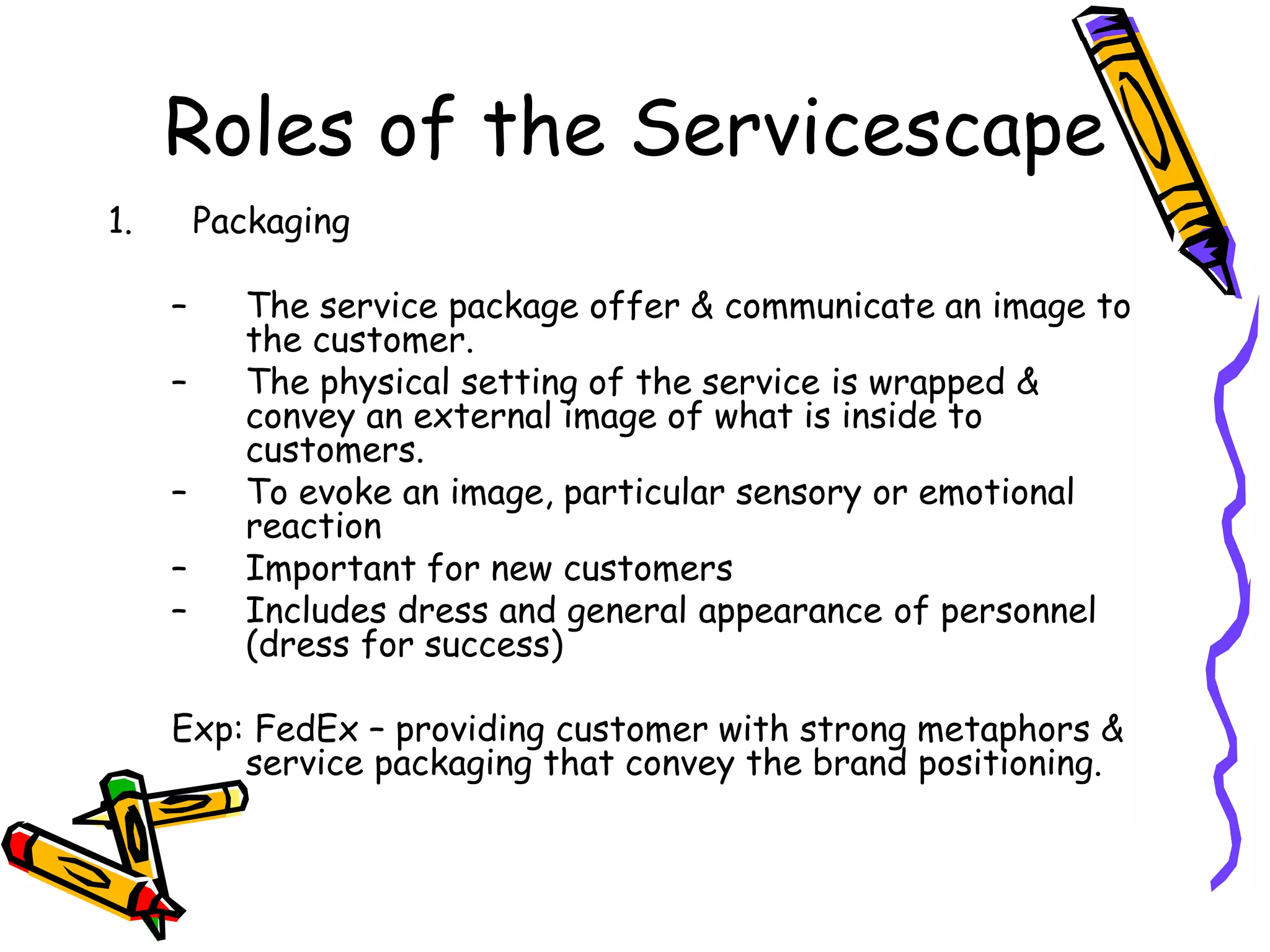 Roles of the Servicescape
1. Packaging
– The service package offer & communicate an image to
the customer.
– The physical setting of the service is wrapped &
convey an external image of what is inside to
customers.
– To evoke an image, particular sensory or emotional
reaction
– Important for new customers
– Includes dress and general appearance of personnel
(dress for success)
Exp: FedEx – providing customer with strong metaphors &
service packaging that convey the brand positioning.
 