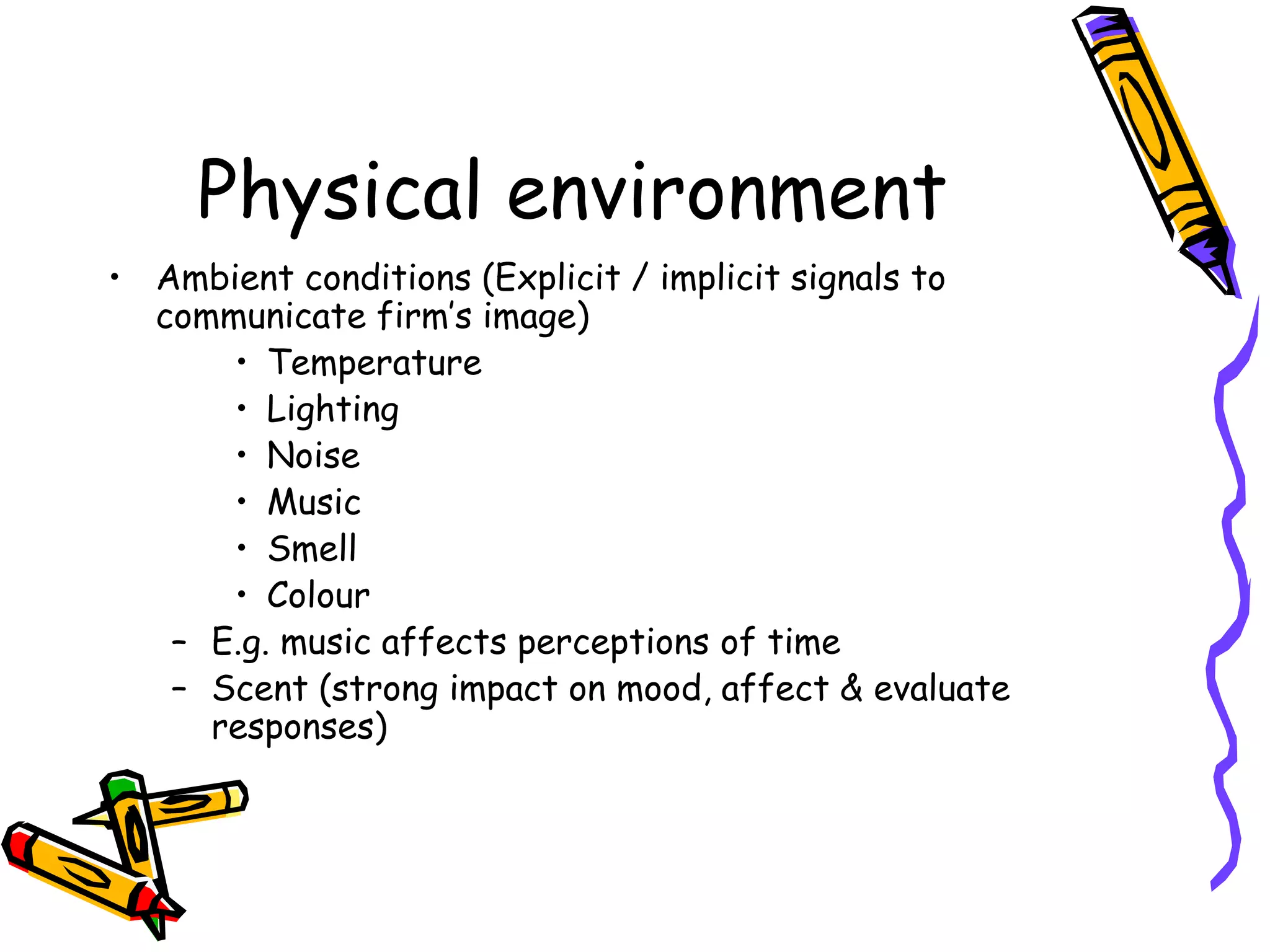 Physical environment
• Ambient conditions (Explicit / implicit signals to
communicate firm’s image)
• Temperature
• Lighting
• Noise
• Music
• Smell
• Colour
– E.g. music affects perceptions of time
– Scent (strong impact on mood, affect & evaluate
responses)
 