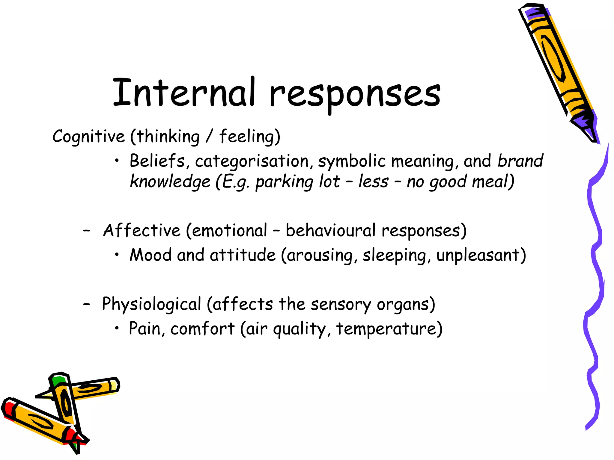 Internal responses
Cognitive (thinking / feeling)
• Beliefs, categorisation, symbolic meaning, and brand
knowledge (E.g. parking lot – less – no good meal)
– Affective (emotional – behavioural responses)
• Mood and attitude (arousing, sleeping, unpleasant)
– Physiological (affects the sensory organs)
• Pain, comfort (air quality, temperature)
 