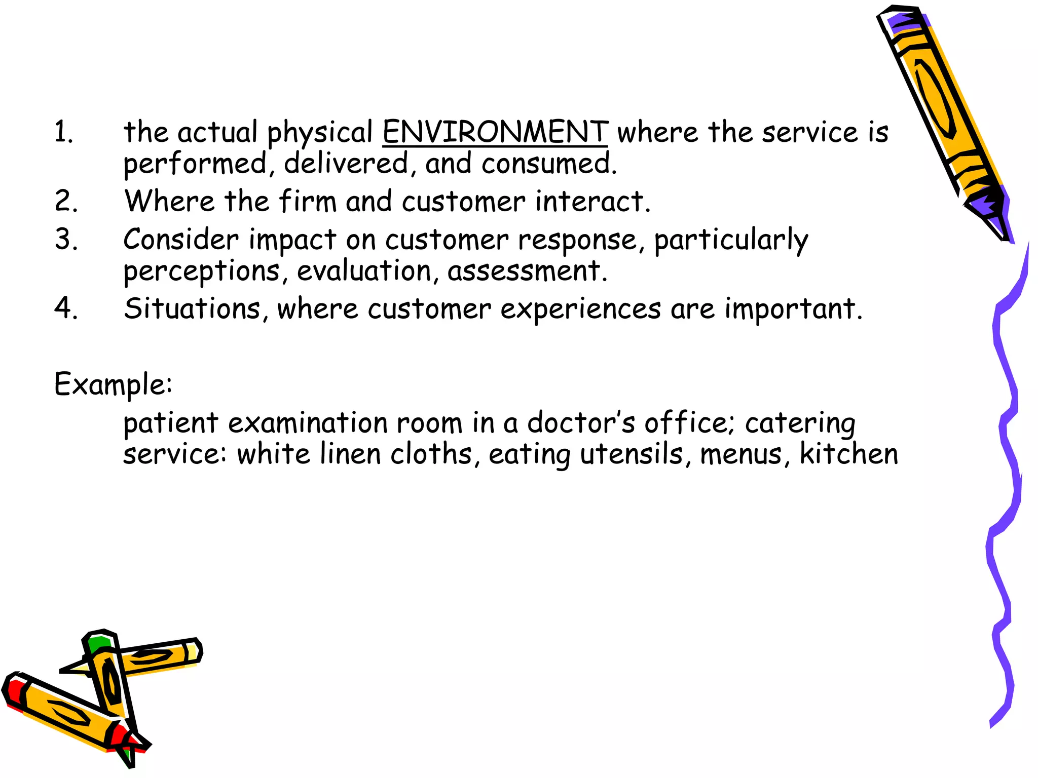 1. the actual physical ENVIRONMENT where the service is
performed, delivered, and consumed.
2. Where the firm and customer interact.
3. Consider impact on customer response, particularly
perceptions, evaluation, assessment.
4. Situations, where customer experiences are important.
Example:
patient examination room in a doctor’s office; catering
service: white linen cloths, eating utensils, menus, kitchen
 