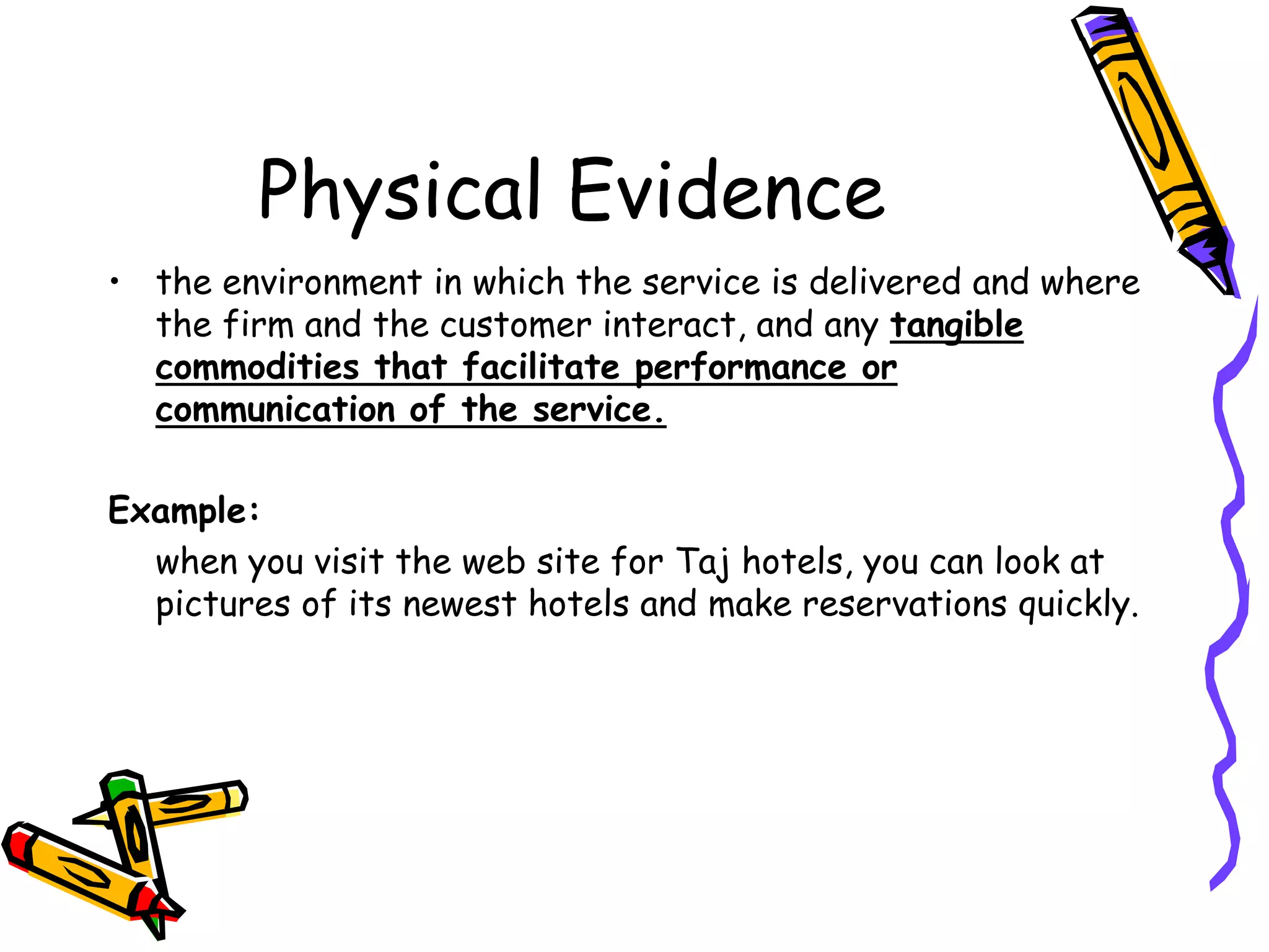 Physical Evidence
• the environment in which the service is delivered and where
the firm and the customer interact, and any tangible
commodities that facilitate performance or
communication of the service.
Example:
when you visit the web site for Taj hotels, you can look at
pictures of its newest hotels and make reservations quickly.
 