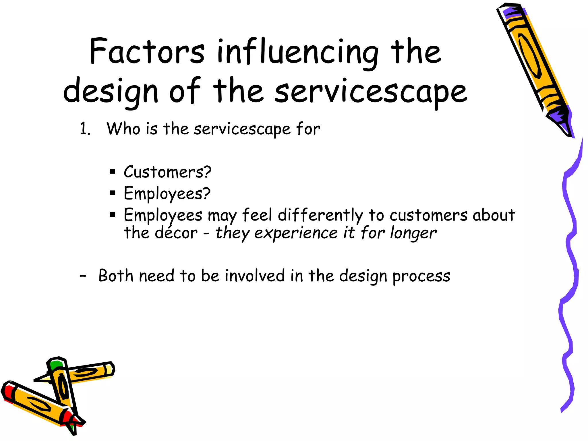 Factors influencing the
design of the servicescape
1. Who is the servicescape for
 Customers?
 Employees?
 Employees may feel differently to customers about
the décor - they experience it for longer
– Both need to be involved in the design process
 