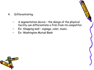 4. Differentiating
– A segmentation device – the design of the physical
facility can differentiate a firm from its competitor.
– Ex: Shopping mall – signage, color, music.
– Ex: Washington Mutual Bank
 