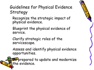 Guidelines for Physical Evidence
Strategy
Recognize the strategic impact of
physical evidence.
Blueprint the physical evidence of
service.
Clarify strategic roles of the
servicescape.
Assess and identify physical evidence
opportunities.
Be prepared to update and modernize
the evidence.
 