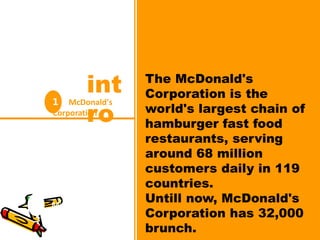 1 McDonald's
Corporation
int
ro
The McDonald's
Corporation is the
world's largest chain of
hamburger fast food
restaurants, serving
around 68 million
customers daily in 119
countries.
Untill now, McDonald's
Corporation has 32,000
brunch.
1 McDonald's
Corporation
int
ro
 