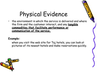 Physical Evidence
• the environment in which the service is delivered and where
the firm and the customer interact, and any tangible
commodities that facilitate performance or
communication of the service.
Example:
when you visit the web site for Taj hotels, you can look at
pictures of its newest hotels and make reservations quickly.
 