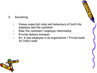 3. Socialising
– Convey expected roles and behaviours of both the
employee and the customer
– Ease the customer/ employee relationship
– Provide balance between
– Ex: A new employee in an organization / Private bank
Vs. Public bank
 