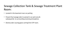 • Located in the basement near car parking
• Prevent foul sewage odor to spread in car park area &
subsequently to surrounding receiving atmosphere.
• Destroy odor causing gases coming from STP room.
Sewage Collection Tank & Sewage Treatment Plant
Room:
 