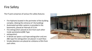 The IT park comprises of various fire safety features:
• Fire Hydrants located in the perimeter of the building
complex. (4along the entrance of the building)
• Automated sprinkler systems is provided in the
basements, placed at intervals of 3.5m.
• Fire extinguishers placed at 21m from each other
inside workstations(ABC Type
• extinguisher)
• In Break out space a co2-type extinguisher and one
ABC-type fire extinguisher are placed in each floor.
• Smoke detectors are placed at a distance of 8m from
each other.
Fire Safety
 