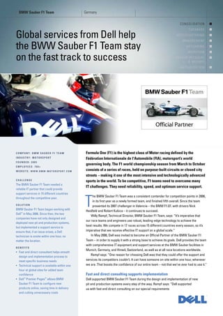 BMW Sauber F1 Team                          Germany

                                                                                                                      C O N S O L I D AT I O N     !
                                                                                                                               D ATA B A S E       !

Global services from Dell help                                                                                      HPCC/CLUSTERING
                                                                                                                         MANAGEMENT
                                                                                                                                                   !
                                                                                                                                                   !

the BWW Sauber F1 Team stay                                                                                                 MESSAGING
                                                                                                                              M I G R AT I O N
                                                                                                                                                   !
                                                                                                                                                   !

on the fast track to success                                                                                       BACKUP RECOVERY
                                                                                                                         & ARCHIVE
                                                                                                                                                   !


                                                                                                                      V I R T U A L I S AT I O N   !




COMPANY: BMW SAUBER F1 TEAM                    Formula One (F1) is the highest class of Motor racing defined by the
INDUSTRY: MOTORSPORT                           Fédération Internationale de l'Automobile (FIA), motorsport’s world
FOUNDED: 2005
                                               governing body. The F1 world championship season from March to October
EMPLOYEES: 700+
WEBSITE: WWW.BMW-MOTORSPORT.COM                consists of a series of races, held on purpose-built circuits or closed city
                                               streets – making it one of the most intensive and technologically advanced
CHALLENGE                                      sports in the world. To be competitive, F1 teams need to overcome many
The BMW Sauber F1 Team needed a
                                               IT challenges. They need reliability, speed, and optimum service support.
reliable IT partner that could provide
support services in 15 different countries
                                                    he BMW Sauber F1 Team was a consistent contender for competition points in 2006,
throughout the competitive year.

SOLUTION
BMW Sauber F1 Team began working with
Dell™ in May 2006. Since then, the two
                                              T     in its first year as a newly formed team, and finished fifth overall. Since the team
                                                    presented its 2007 challenger in Valencia – the BMW F1.07, with drivers Nick
                                               Heidfeld and Robert Kubica – it continues to succeed.
                                                   Willy Rampf, Technical Director, BMW Sauber F1 Team, says: “It’s imperative that
companies have not only designed and
                                               our race teams and engineers use robust, leading-edge technology to achieve the
deployed new pit and production systems,
                                               best results. We compete in 17 races across 15 different countries every season, so it’s
but implemented a support service to
ensure that, if an issue arises, a Dell        imperative that we receive effective IT support on a global scale.”
technician is onsite within one hour, no           In May 2006, Dell was invited to become an Official Partner of the BMW Sauber F1
matter the location.                           Team – in order to supply it with a strong base to achieve its goals. Dell provides the team
                                               with comprehensive IT equipment and support services at the BMW Sauber facilities in
BENEFITS
                                               Munich, Germany, and Hinwil, Switzerland, as well as at all race locations worldwide.
• Fast and direct consultant helps smooth
                                                   Rampf says: “One reason for choosing Dell was that they could offer the support and
  design and implementation process to
  meet specific business needs                 services its competitors couldn’t. It can have someone on-site within one hour, wherever
• Technical support is available within one    we are. That boosts the confidence of our entire team – not that we’ve ever had to use it.”
  hour at global sites for added team
  confidence                                   Fast and direct consulting supports implementation
• Dell™ Premier Pages™ allows BMW              Dell supported BMW Sauber F1 Team during the design and implementation of new
  Sauber F1 Team to configure new              pit and production systems every step of the way. Rampf says: “Dell supported
  products online, saving time in delivery     us with fast and direct consulting on our special requirements
  and cutting unnecessary costs
 