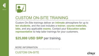 BACK

CUSTOM ON-SITE TRAINING
Custom On-Site trainings deliver an intimate atmosphere for up to
ten students, and the cost includes a trainer, course materials,
labs, and any applicable exams. Contact your Education sales
representative to help tailor trainings for your customers.

$25,000 USD SRP per training.
MORE INFORMATION

CUSTOM ON-SITE

© 2013 Citrix | Confidential – Do Not Distribute

 