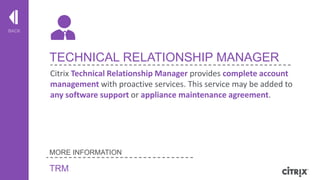 BACK

TECHNICAL RELATIONSHIP MANAGER
Citrix Technical Relationship Manager provides complete account
management with proactive services. This service may be added to
any software support or appliance maintenance agreement.

MORE INFORMATION

TRM

© 2013 Citrix | Confidential – Do Not Distribute

 
