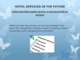 HOTEL SERVICES IN THE FUTURE
Delivering high quality service: a new key battle to
conquer

What are the key drivers of service change? How
does the Hospitality Industry need to position itself to
overcome such changing environment?

 