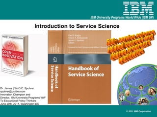 Introduction to Service Science Dr. James (“Jim”) C. Spohrer [email_address] Innovation Champion and  Director, IBM University Programs WW To Educational Policy Thinkers June 29th, 2011, Washington DC 500+ service science related courses and degree programs worldwide 