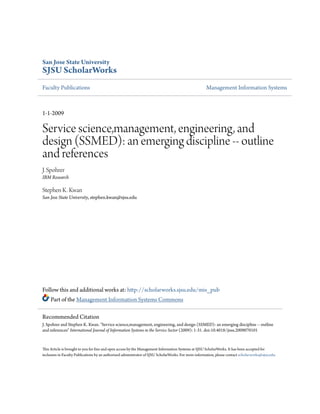 San Jose State University
SJSU ScholarWorks
Faculty Publications Management Information Systems
1-1-2009
Service science,management, engineering, and
design (SSMED): an emerging discipline -- outline
and references
J. Spohrer
IBM Research
Stephen K. Kwan
San Jose State University, stephen.kwan@sjsu.edu
Follow this and additional works at: http://scholarworks.sjsu.edu/mis_pub
Part of the Management Information Systems Commons
This Article is brought to you for free and open access by the Management Information Systems at SJSU ScholarWorks. It has been accepted for
inclusion in Faculty Publications by an authorized administrator of SJSU ScholarWorks. For more information, please contact scholarworks@sjsu.edu.
Recommended Citation
J. Spohrer and Stephen K. Kwan. "Service science,management, engineering, and design (SSMED): an emerging discipline -- outline
and references" International Journal of Information Systems in the Service Sector (2009): 1-31. doi:10.4018/jisss.2009070101
 