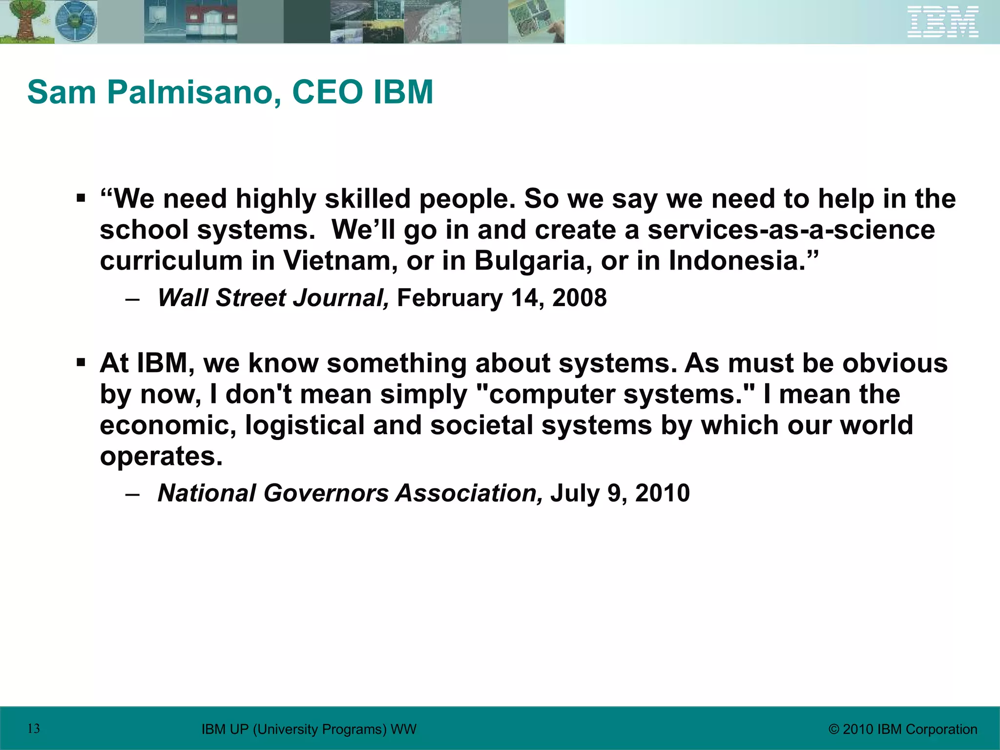 Sam Palmisano, CEO IBM “We need highly skilled people. So we say   we need to help in the school systems.  We’ll go in and create a services-as-a-science curriculum in Vietnam, or in Bulgaria, or in Indonesia.” Wall Street Journal,  February 14, 2008 At IBM, we know something about systems. As must be obvious by now, I don't mean simply "computer systems." I mean the economic, logistical and societal systems by which our world operates. National Governors Association,  July 9, 2010 
