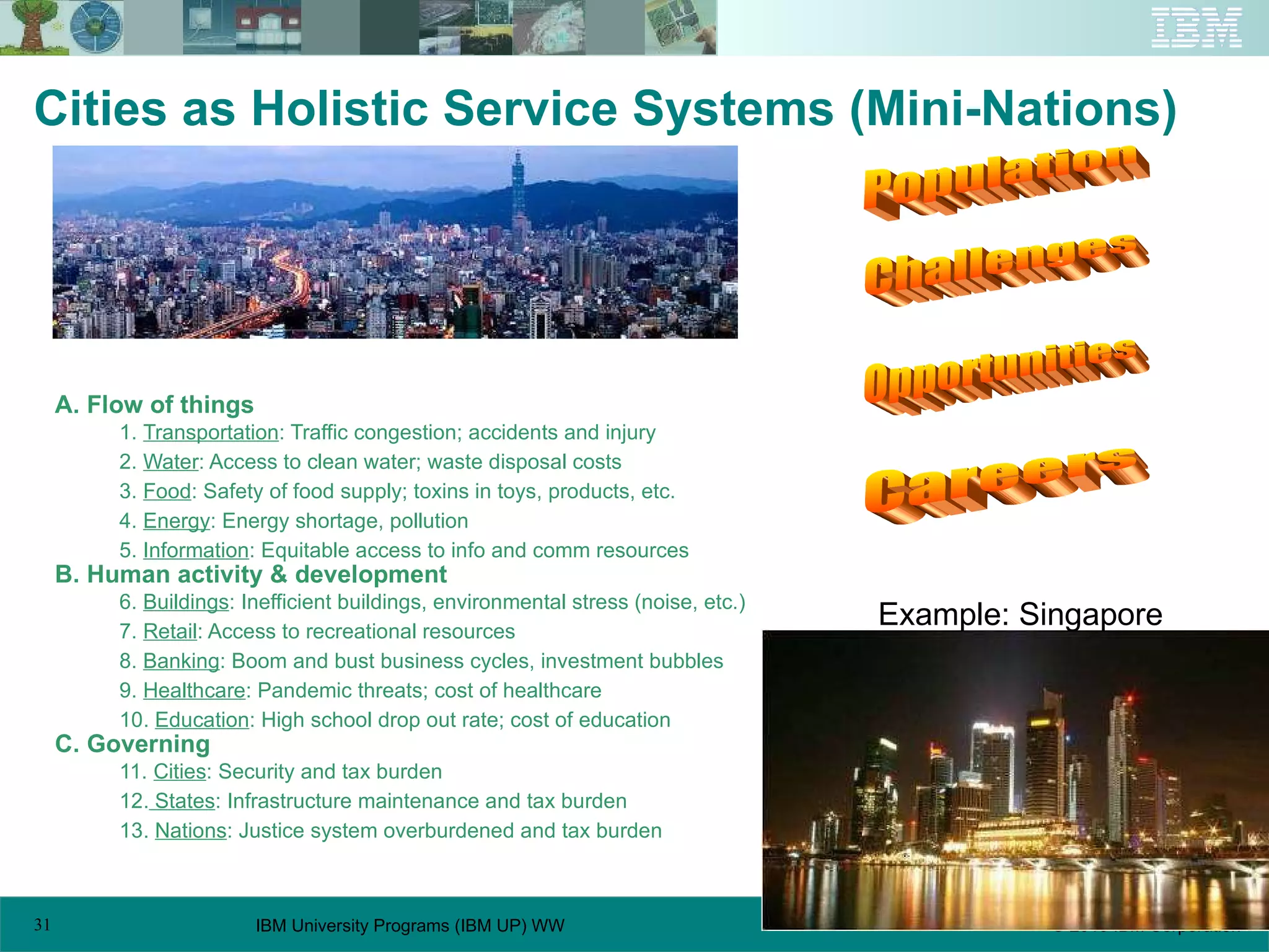 A. Flow of things 1.  Transportation : Traffic congestion; accidents and injury 2.  Water : Access to clean water; waste disposal costs 3.  Food : Safety of food supply; toxins in toys, products, etc. 4.  Energy : Energy shortage, pollution 5.  Information : Equitable access to info and comm resources B. Human activity & development 6.  Buildings : Inefficient buildings, environmental stress (noise, etc.) 7.  Retail : Access to recreational resources 8.  Banking : Boom and bust business cycles, investment bubbles 9.  Healthcare : Pandemic threats; cost of healthcare 10.  Education : High school drop out rate; cost of education C. Governing 11.  Cities : Security and tax burden 12.  States : Infrastructure maintenance and tax burden 13.  Nations : Justice system overburdened and tax burden Cities as Holistic Service Systems (Mini-Nations) Example: Singapore Population Challenges Careers Opportunities 