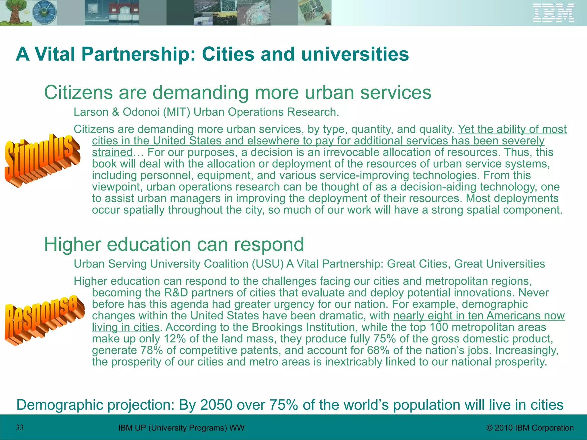 A Vital Partnership: Cities and universities Citizens are demanding more urban services Larson & Odonoi (MIT) Urban Operations Research. Citizens are demanding more urban services, by type, quantity, and quality.  Yet the ability of most cities in the United States and elsewhere to pay for additional services has been severely strained … For our purposes, a decision is an irrevocable allocation of resources. Thus, this book will deal with the allocation or deployment of the resources of urban service systems, including personnel, equipment, and various service-improving technologies. From this viewpoint, urban operations research can be thought of as a decision-aiding technology, one to assist urban managers in improving the deployment of their resources. Most deployments occur spatially throughout the city, so much of our work will have a strong spatial component. Higher education can respond Urban Serving University Coalition (USU) A Vital Partnership: Great Cities, Great Universities Higher education can respond to the challenges facing our cities and metropolitan regions, becoming the R&D partners of cities that evaluate and deploy potential innovations. Never before has this agenda had greater urgency for our nation. For example, demographic changes within the United States have been dramatic, with  nearly eight in ten Americans now living in cities . According to the Brookings Institution, while the top 100 metropolitan areas make up only 12% of the land mass, they produce fully 75% of the gross domestic product, generate 78% of competitive patents, and account for 68% of the nation’s jobs. Increasingly, the prosperity of our cities and metro areas is inextricably linked to our national prosperity. Demographic projection: By 2050 over 75% of the world’s population will live in cities Stimulus Response 