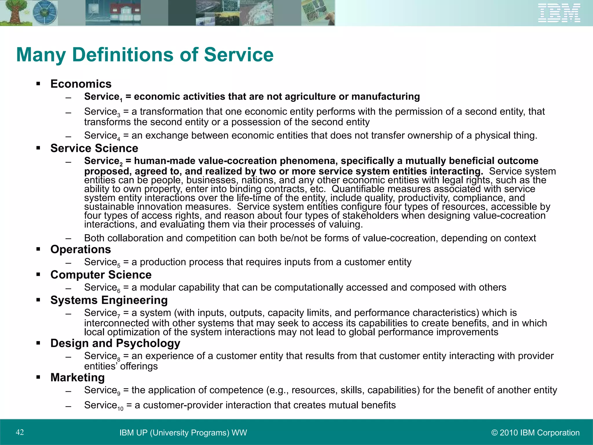 Many Definitions of Service Economics Service 1  = economic activities that are not agriculture or manufacturing Service 3  = a transformation that one economic entity performs with the permission of a second entity, that transforms the second entity or a possession of the second entity Service 4  = an exchange between economic entities that does not transfer ownership of a physical thing. Service Science Service 2  = human-made value-cocreation phenomena, specifically a mutually beneficial outcome proposed, agreed to, and realized by two or more service system entities interacting.   Service system entities can be people, businesses, nations, and any other economic entities with legal rights, such as the ability to own property, enter into binding contracts, etc.  Quantifiable measures associated with service system entity interactions over the life-time of the entity, include quality, productivity, compliance, and sustainable innovation measures.  Service system entities configure four types of resources, accessible by four types of access rights, and reason about four types of stakeholders when designing value-cocreation interactions, and evaluating them via their processes of valuing. Both collaboration and competition can both be/not be forms of value-cocreation, depending on context Operations Service 5  = a production process that requires inputs from a customer entity Computer Science Service 6  = a modular capability that can be computationally accessed and composed with others Systems Engineering Service 7  = a system (with inputs, outputs, capacity limits, and performance characteristics) which is interconnected with other systems that may seek to access its capabilities to create benefits, and in which local optimization of the system interactions may not lead to global performance improvements Design and Psychology Service 8  = an experience of a customer entity that results from that customer entity interacting with provider entities’ offerings Marketing Service 9  = the application of competence (e.g., resources, skills, capabilities) for the benefit of another entity Service 10  = a customer-provider interaction that creates mutual benefits 