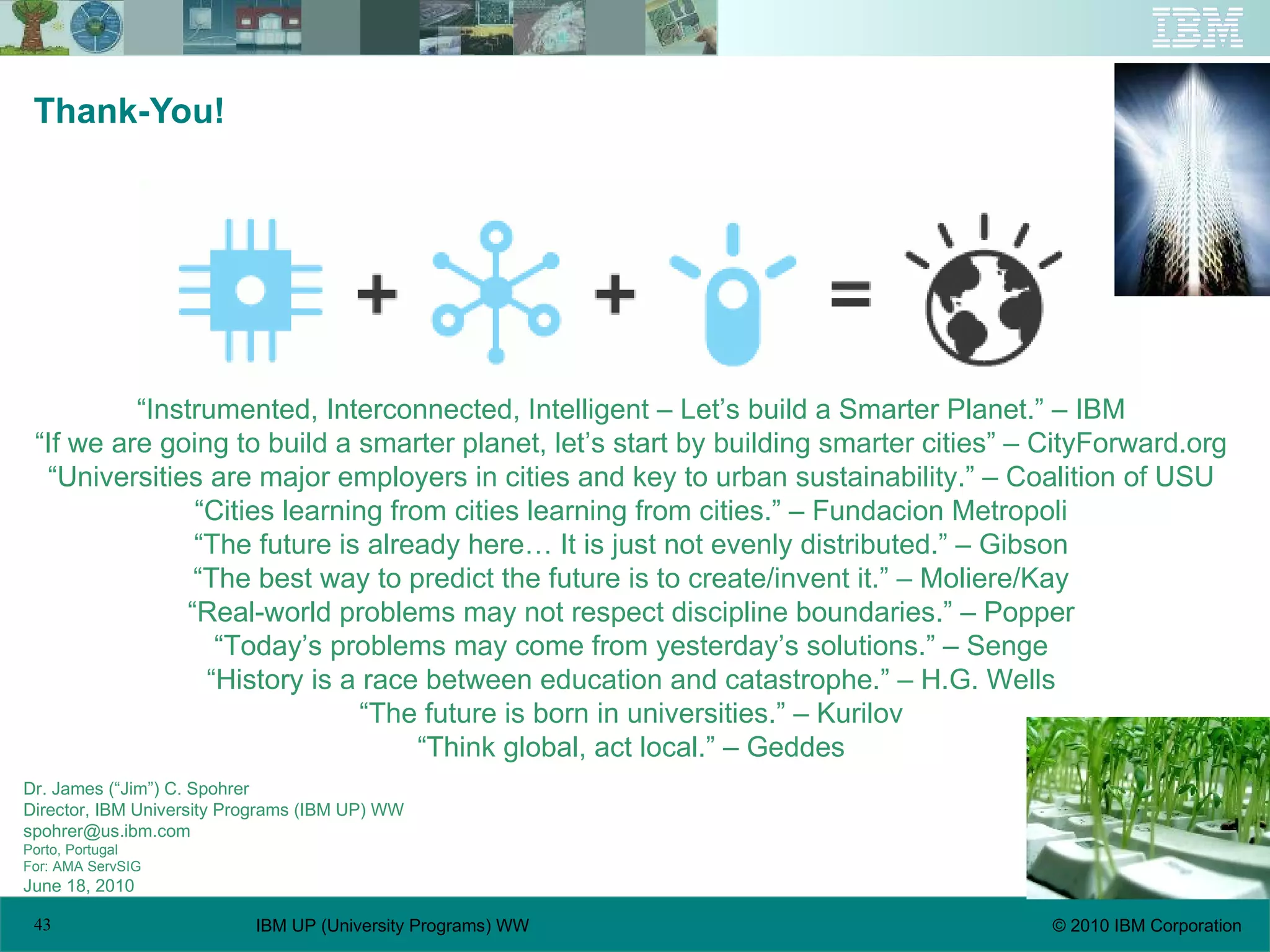 Thank-You! Dr. James (“Jim”) C. Spohrer Director, IBM University Programs (IBM UP) WW spohrer@us.ibm.com  Porto, Portugal For: AMA ServSIG June 18, 2010 “ Instrumented, Interconnected, Intelligent – Let’s build a Smarter Planet.” – IBM “ If we are going to build a smarter planet, let’s start by building smarter cities” – CityForward.org “ Universities are major employers in cities and key to urban sustainability.” – Coalition of USU “ Cities learning from cities learning from cities.” – Fundacion Metropoli “ The future is already here… It is just not evenly distributed.” – Gibson “ The best way to predict the future is to create/invent it.” – Moliere/Kay “ Real-world problems may not respect discipline boundaries.” – Popper “ Today’s problems may come from yesterday’s solutions.” – Senge “ History is a race between education and catastrophe.” – H.G. Wells “ The future is born in universities.” – Kurilov “ Think global, act local.” – Geddes 