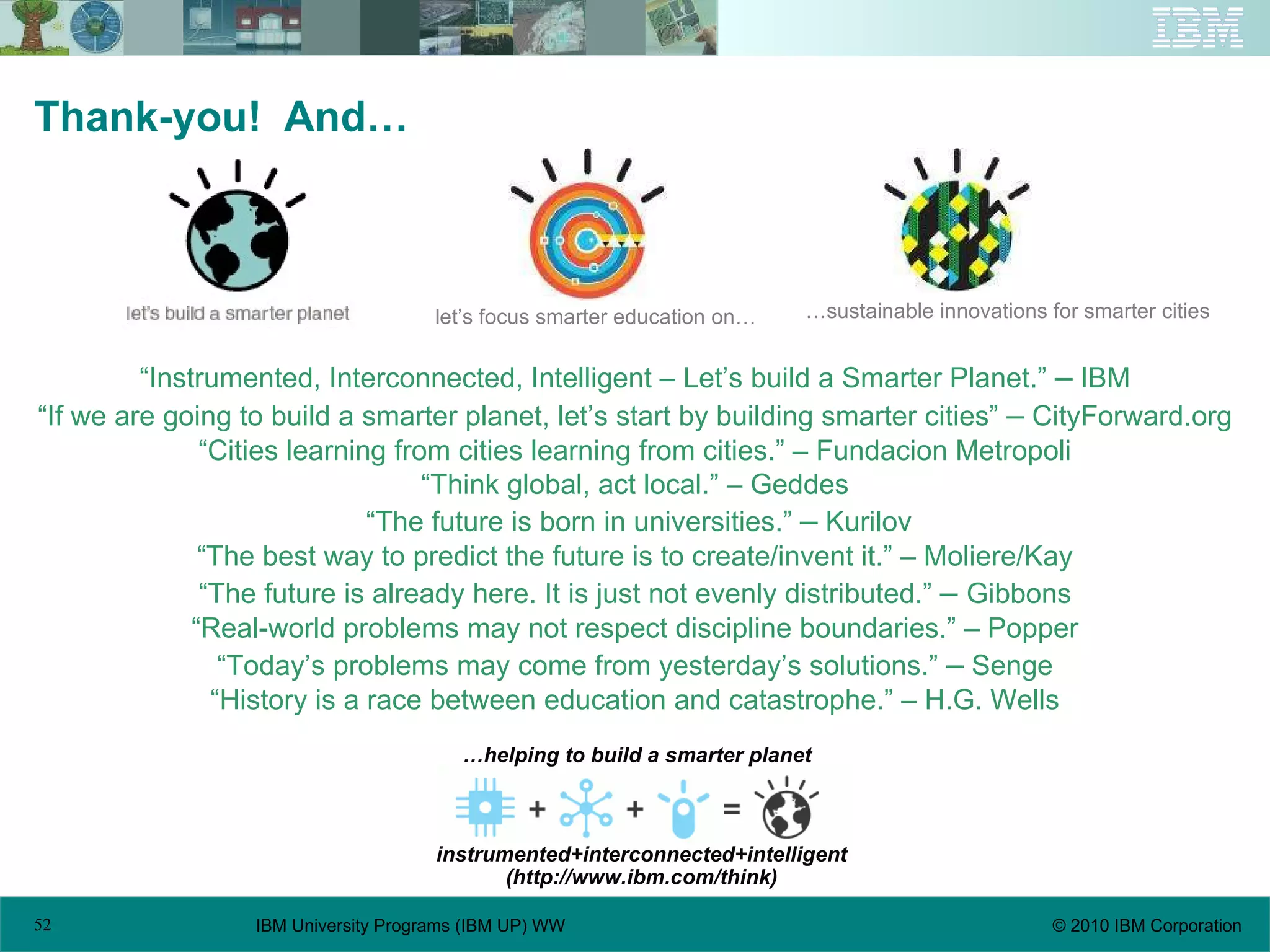 Thank-you!  And… “ Instrumented, Interconnected, Intelligent – Let’s build a Smarter Planet.”  –  IBM “ If we are going to build a smarter planet, let’s start by building smarter cities”  –  CityForward.org “ Cities learning from cities learning from cities.” – Fundacion Metropoli “ Think global, act local.” – Geddes “ The future is born in universities.”  –  Kurilov “ The best way to predict the future is to create/invent it.” – Moliere/Kay “ The future is already here. It is just not evenly distributed.”  –   Gibbons “ Real-world problems may not respect discipline boundaries.” – Popper “ Today’s problems may come from yesterday’s solutions.”  –  Senge “ History is a race between education and catastrophe.” – H.G. Wells let’s focus smarter education on… … sustainable innovations for smarter cities … helping to build a smarter planet instrumented+interconnected+intelligent (http://www.ibm.com/think) 