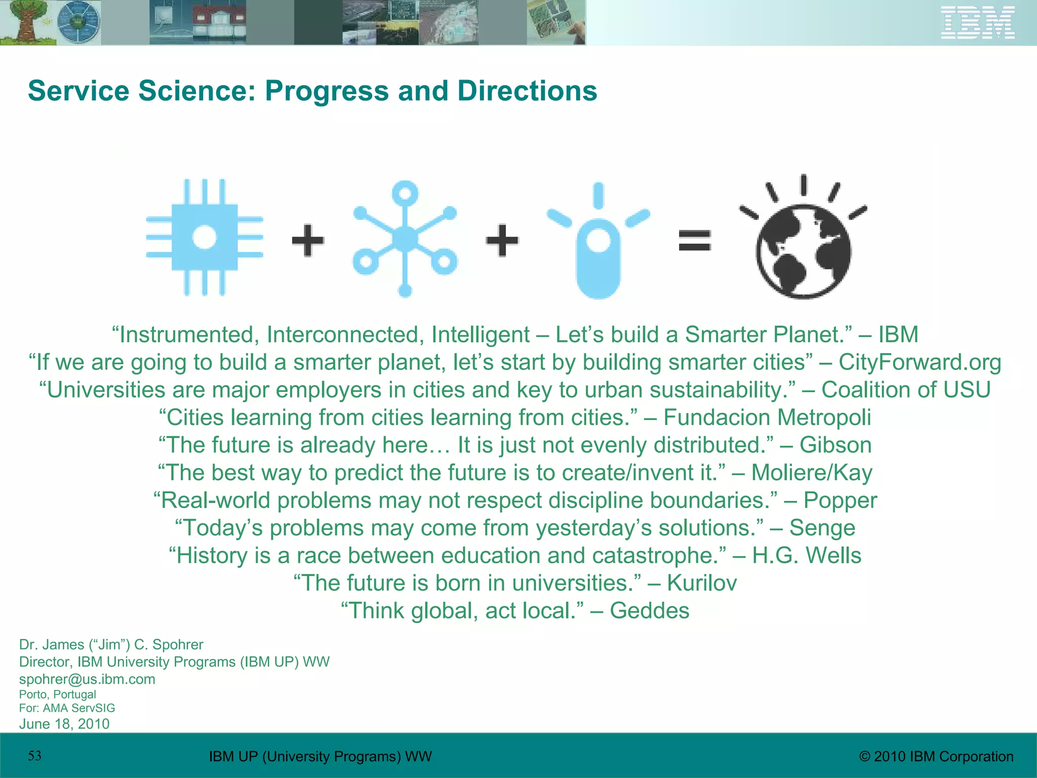 Service Science: Progress and Directions Dr. James (“Jim”) C. Spohrer Director, IBM University Programs (IBM UP) WW spohrer@us.ibm.com  Porto, Portugal For: AMA ServSIG June 18, 2010 “ Instrumented, Interconnected, Intelligent – Let’s build a Smarter Planet.” – IBM “ If we are going to build a smarter planet, let’s start by building smarter cities” – CityForward.org “ Universities are major employers in cities and key to urban sustainability.” – Coalition of USU “ Cities learning from cities learning from cities.” – Fundacion Metropoli “ The future is already here… It is just not evenly distributed.” – Gibson “ The best way to predict the future is to create/invent it.” – Moliere/Kay “ Real-world problems may not respect discipline boundaries.” – Popper “ Today’s problems may come from yesterday’s solutions.” – Senge “ History is a race between education and catastrophe.” – H.G. Wells “ The future is born in universities.” – Kurilov “ Think global, act local.” – Geddes 