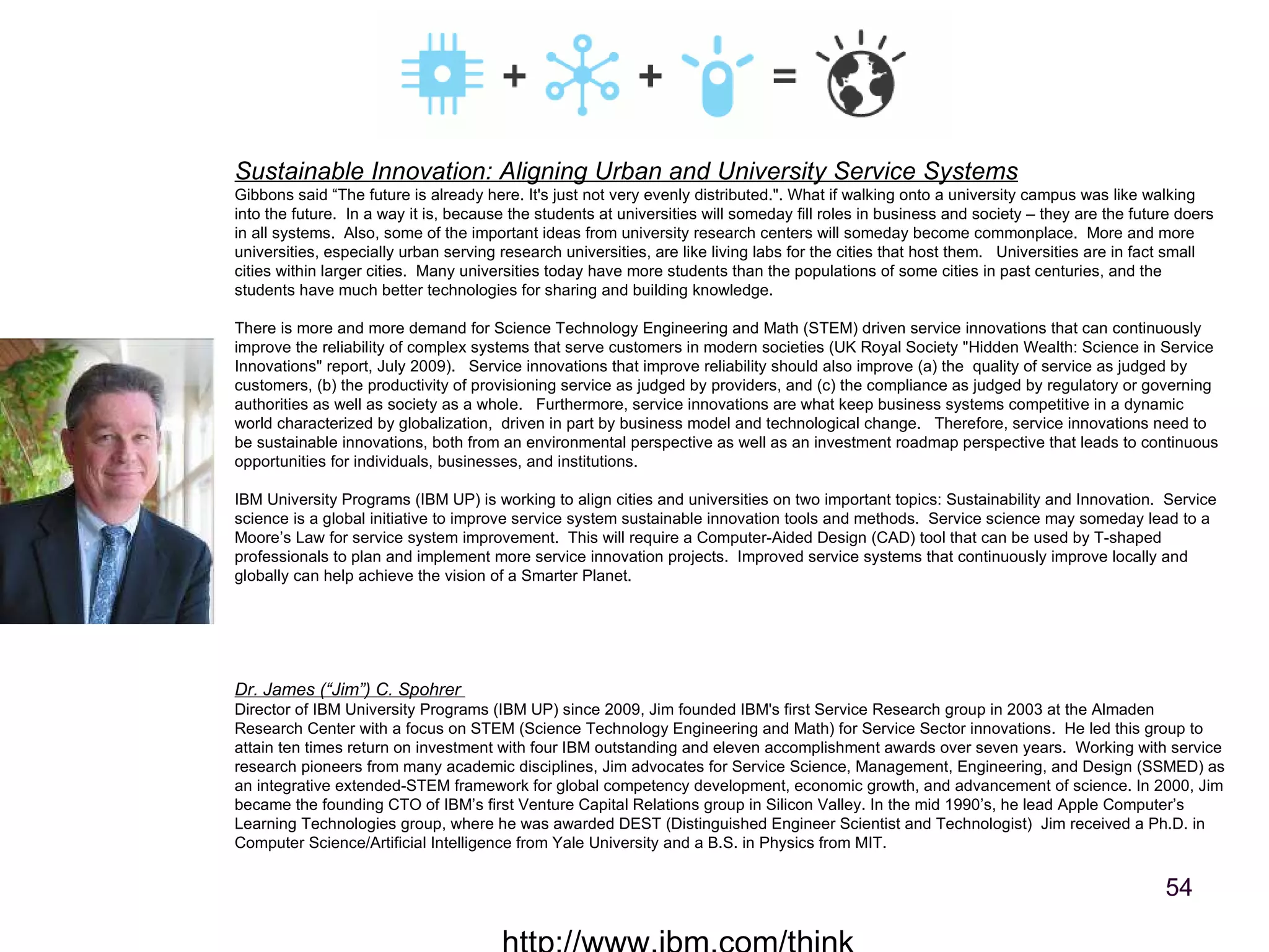 http://www.ibm.com/think Dr. James (“Jim”) C. Spohrer   Director of IBM University Programs (IBM UP) since 2009, Jim founded IBM's first Service Research group in 2003 at the Almaden Research Center with a focus on STEM (Science Technology Engineering and Math) for Service Sector innovations.  He led this group to attain ten times return on investment with four IBM outstanding and eleven accomplishment awards over seven years.  Working with service research pioneers from many academic disciplines, Jim advocates for Service Science, Management, Engineering, and Design (SSMED) as an integrative extended-STEM framework for global competency development, economic growth, and advancement of science. In 2000, Jim became the founding CTO of IBM’s first Venture Capital Relations group in Silicon Valley. In the mid 1990’s, he lead Apple Computer’s Learning Technologies group, where he was awarded DEST (Distinguished Engineer Scientist and Technologist)  Jim received a Ph.D. in Computer Science/Artificial Intelligence from Yale University and a B.S. in Physics from MIT. Sustainable Innovation: Aligning Urban and University Service Systems Gibbons said “The future is already here. It's just not very evenly distributed.". What if walking onto a university campus was like walking into the future.  In a way it is, because the students at universities will someday fill roles in business and society – they are the future doers in all systems.  Also, some of the important ideas from university research centers will someday become commonplace.  More and more universities, especially urban serving research universities, are like living labs for the cities that host them.  Universities are in fact small cities within larger cities.  Many universities today have more students than the populations of some cities in past centuries, and the students have much better technologies for sharing and building knowledge.  There is more and more demand for Science Technology Engineering and Math (STEM) driven service innovations that can continuously improve the reliability of complex systems that serve customers in modern societies (UK Royal Society "Hidden Wealth: Science in Service Innovations" report, July 2009).   Service innovations that improve reliability should also improve (a) the  quality of service as judged by customers, (b) the productivity of provisioning service as judged by providers, and (c) the compliance as judged by regulatory or governing authorities as well as society as a whole.   Furthermore, service innovations are what keep business systems competitive in a dynamic world characterized by globalization,  driven in part by business model and technological change.   Therefore, service innovations need to be sustainable innovations, both from an environmental perspective as well as an investment roadmap perspective that leads to continuous opportunities for individuals, businesses, and institutions. IBM University Programs (IBM UP) is working to align cities and universities on two important topics: Sustainability and Innovation.  Service science is a global initiative to improve service system sustainable innovation tools and methods.  Service science may someday lead to a Moore’s Law for service system improvement.  This will require a Computer-Aided Design (CAD) tool that can be used by T-shaped professionals to plan and implement more service innovation projects.  Improved service systems that continuously improve locally and globally can help achieve the vision of a Smarter Planet. 