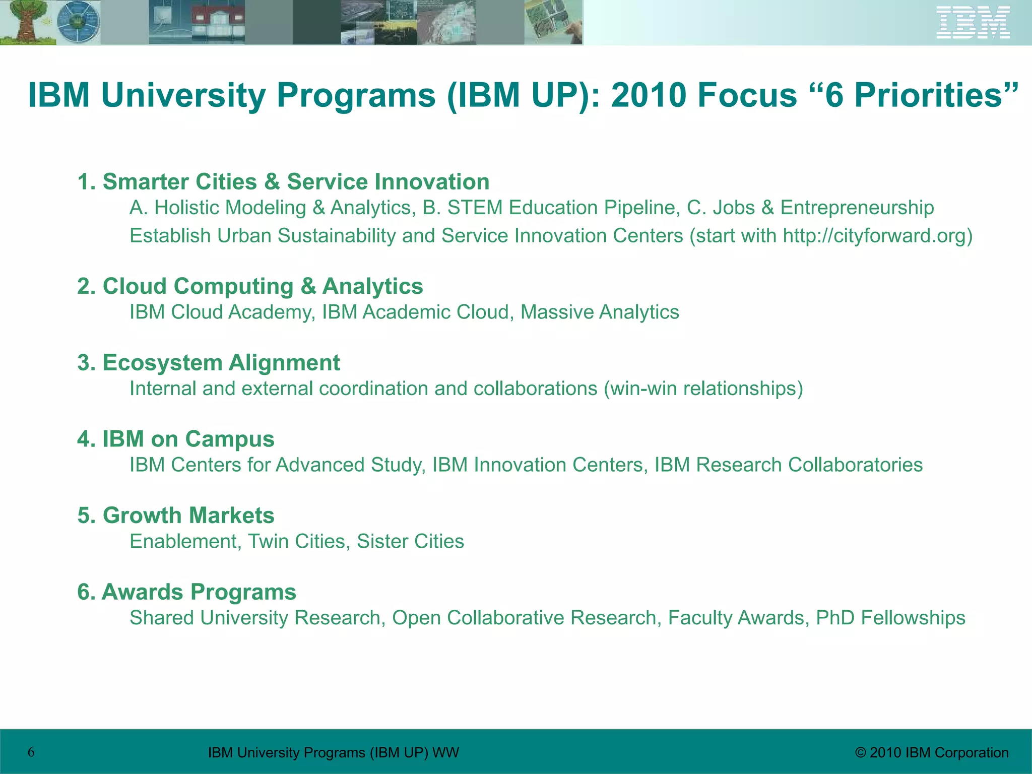 IBM University Programs (IBM UP): 2010 Focus “6 Priorities” 1. Smarter Cities & Service Innovation A. Holistic Modeling & Analytics, B. STEM Education Pipeline, C. Jobs & Entrepreneurship Establish Urban Sustainability and Service Innovation Centers (start with http://cityforward.org) 2. Cloud Computing & Analytics IBM Cloud Academy, IBM Academic Cloud, Massive Analytics 3. Ecosystem Alignment Internal and external coordination and collaborations (win-win relationships) 4. IBM on Campus IBM Centers for Advanced Study, IBM Innovation Centers, IBM Research Collaboratories 5. Growth Markets Enablement, Twin Cities, Sister Cities 6. Awards Programs Shared University Research, Open Collaborative Research, Faculty Awards, PhD Fellowships 