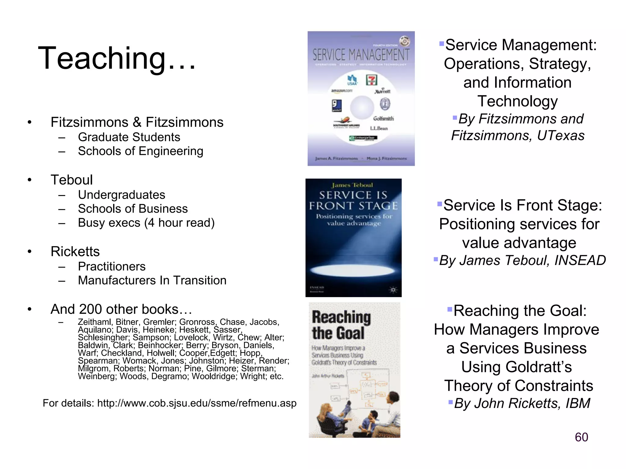 Fitzsimmons & Fitzsimmons Graduate Students Schools of Engineering Teboul Undergraduates Schools of Business Busy execs (4 hour read) Ricketts Practitioners Manufacturers In Transition And 200 other books… Zeithaml, Bitner, Gremler; Gronross, Chase, Jacobs, Aquilano; Davis, Heineke; Heskett, Sasser, Schlesingher; Sampson; Lovelock, Wirtz, Chew; Alter; Baldwin, Clark; Beinhocker; Berry; Bryson, Daniels, Warf; Checkland, Holwell; Cooper,Edgett; Hopp, Spearman; Womack, Jones; Johnston; Heizer, Render; Milgrom, Roberts; Norman; Pine, Gilmore; Sterman; Weinberg; Woods, Degramo; Wooldridge; Wright; etc. Teaching… Reaching the Goal:  How Managers Improve  a Services Business  Using Goldratt’s  Theory of Constraints By John Ricketts, IBM Service Management: Operations, Strategy, and Information Technology By Fitzsimmons and Fitzsimmons, UTexas Service Is Front Stage: Positioning services for value advantage By James Teboul, INSEAD For details: http://www.cob.sjsu.edu/ssme/refmenu.asp 