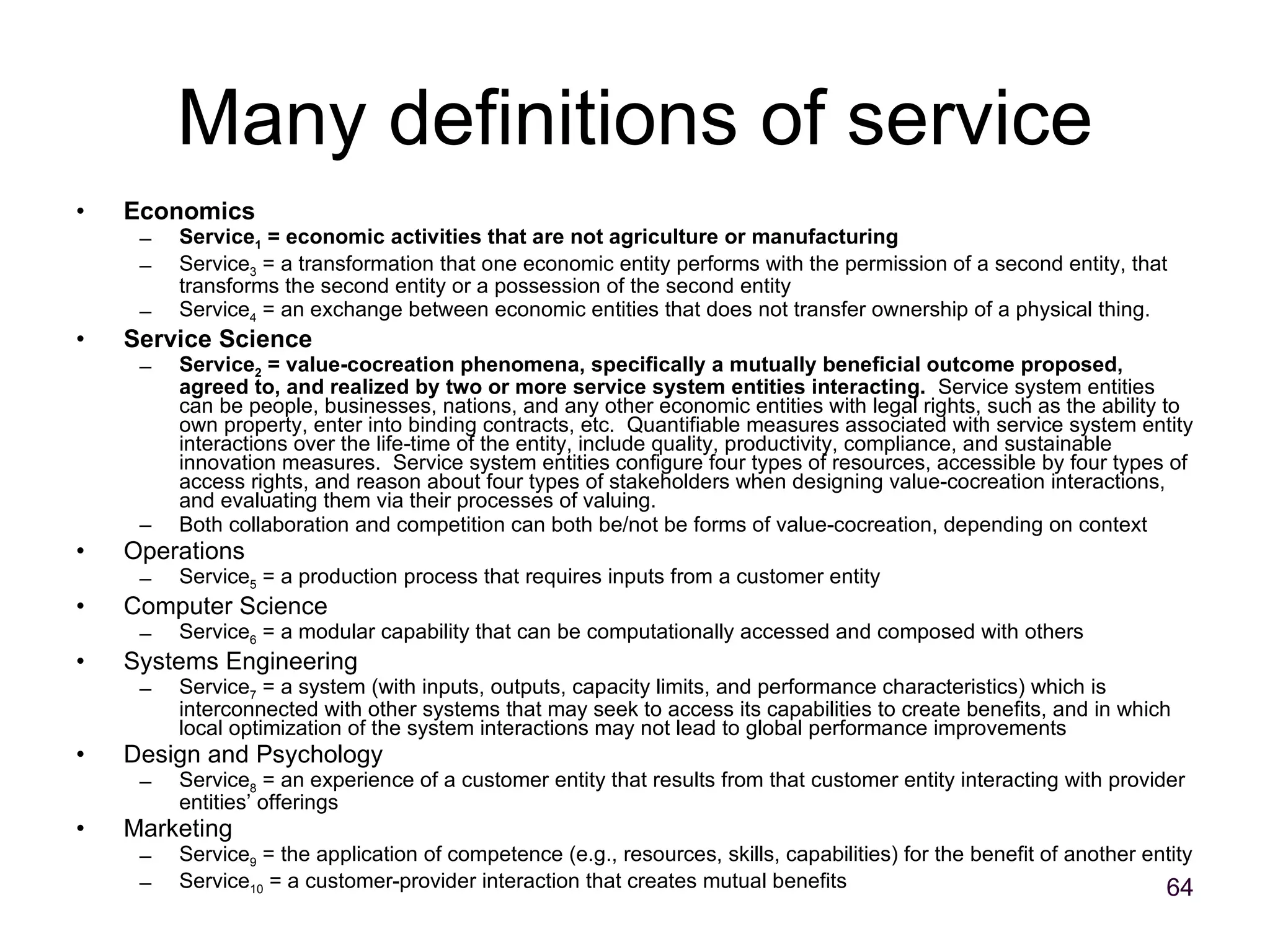 Many definitions of service Economics Service 1  = economic activities that are not agriculture or manufacturing Service 3  = a transformation that one economic entity performs with the permission of a second entity, that transforms the second entity or a possession of the second entity Service 4  = an exchange between economic entities that does not transfer ownership of a physical thing. Service Science Service 2  = value-cocreation phenomena, specifically a mutually beneficial outcome proposed, agreed to, and realized by two or more service system entities interacting.   Service system entities can be people, businesses, nations, and any other economic entities with legal rights, such as the ability to own property, enter into binding contracts, etc.  Quantifiable measures associated with service system entity interactions over the life-time of the entity, include quality, productivity, compliance, and sustainable innovation measures.  Service system entities configure four types of resources, accessible by four types of access rights, and reason about four types of stakeholders when designing value-cocreation interactions, and evaluating them via their processes of valuing. Both collaboration and competition can both be/not be forms of value-cocreation, depending on context Operations Service 5  = a production process that requires inputs from a customer entity Computer Science Service 6  = a modular capability that can be computationally accessed and composed with others Systems Engineering Service 7  = a system (with inputs, outputs, capacity limits, and performance characteristics) which is interconnected with other systems that may seek to access its capabilities to create benefits, and in which local optimization of the system interactions may not lead to global performance improvements Design and Psychology Service 8  = an experience of a customer entity that results from that customer entity interacting with provider entities’ offerings Marketing Service 9  = the application of competence (e.g., resources, skills, capabilities) for the benefit of another entity Service 10  = a customer-provider interaction that creates mutual benefits 