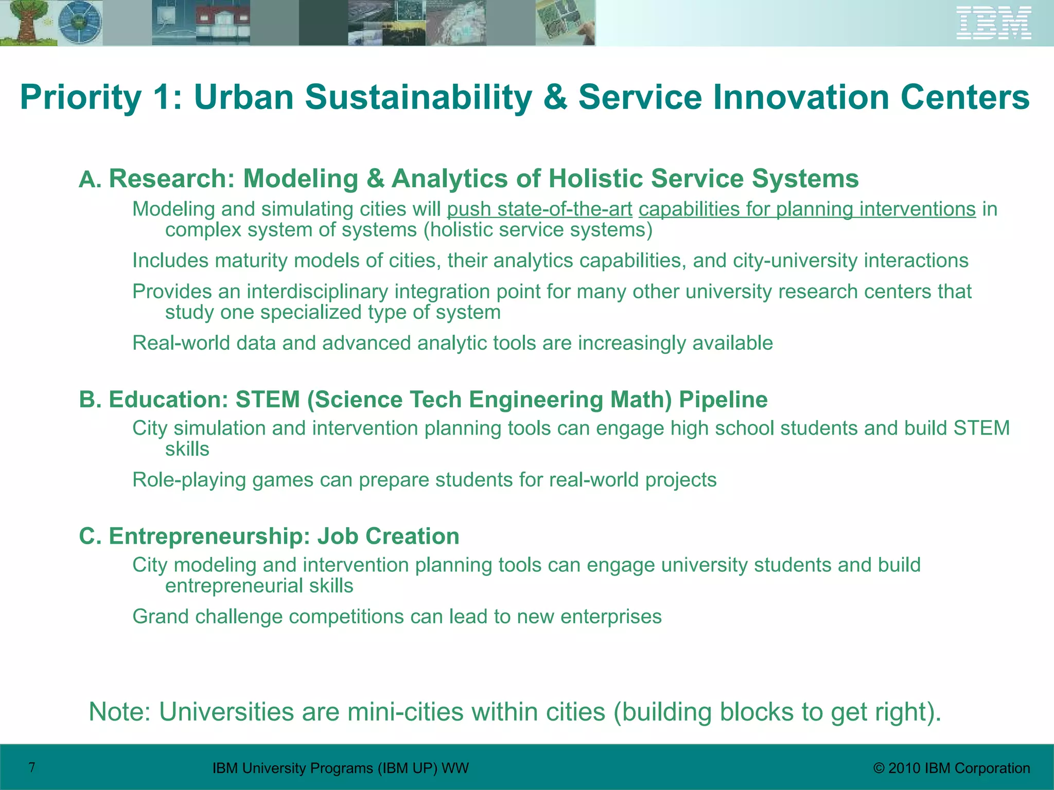 Priority 1: Urban Sustainability & Service Innovation Centers  A.  Research: Modeling & Analytics of Holistic Service Systems Modeling and simulating cities will  push state-of-the-art   capabilities for planning interventions  in complex system of systems (holistic service systems) Includes maturity models of cities, their analytics capabilities, and city-university interactions Provides an interdisciplinary integration point for many other university research centers that study one specialized type of system Real-world data and advanced analytic tools are increasingly available B. Education: STEM (Science Tech Engineering Math) Pipeline City simulation and intervention planning tools can engage high school students and build STEM skills Role-playing games can prepare students for real-world projects C. Entrepreneurship: Job Creation City modeling and intervention planning tools can engage university students and build entrepreneurial skills Grand challenge competitions can lead to new enterprises Note: Universities are mini-cities within cities (building blocks to get right). 