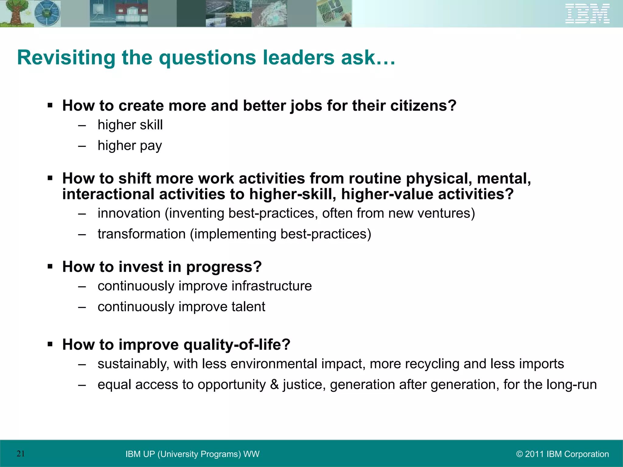 Revisiting the questions leaders ask… How to create more and better jobs for their citizens? higher skill higher pay How to shift more work activities from routine physical, mental, interactional activities to higher-skill, higher-value activities? innovation (inventing best-practices, often from new ventures) transformation (implementing best-practices) How to invest in progress? continuously improve infrastructure continuously improve talent How to improve quality-of-life? sustainably, with less environmental impact, more recycling and less imports equal access to opportunity & justice, generation after generation, for the long-run 