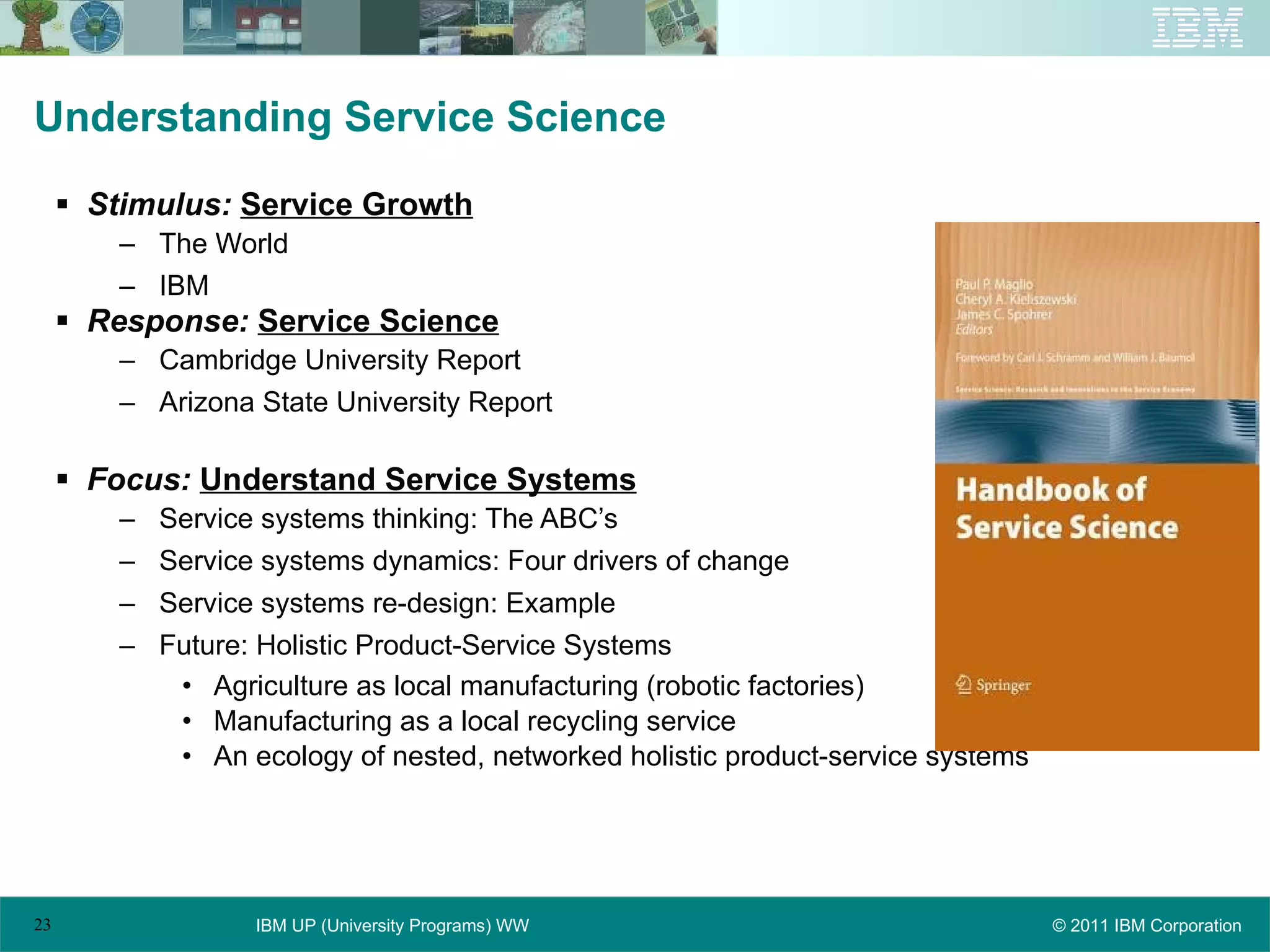 Understanding Service Science Stimulus:   Service Growth The World IBM Response:   Service Science Cambridge University Report Arizona State University Report Focus:   Understand Service Systems Service systems thinking: The ABC’s Service systems dynamics: Four drivers of change Service systems re-design: Example Future: Holistic Product-Service Systems Agriculture as local manufacturing (robotic factories) Manufacturing as a local recycling service An ecology of nested, networked holistic product-service systems 