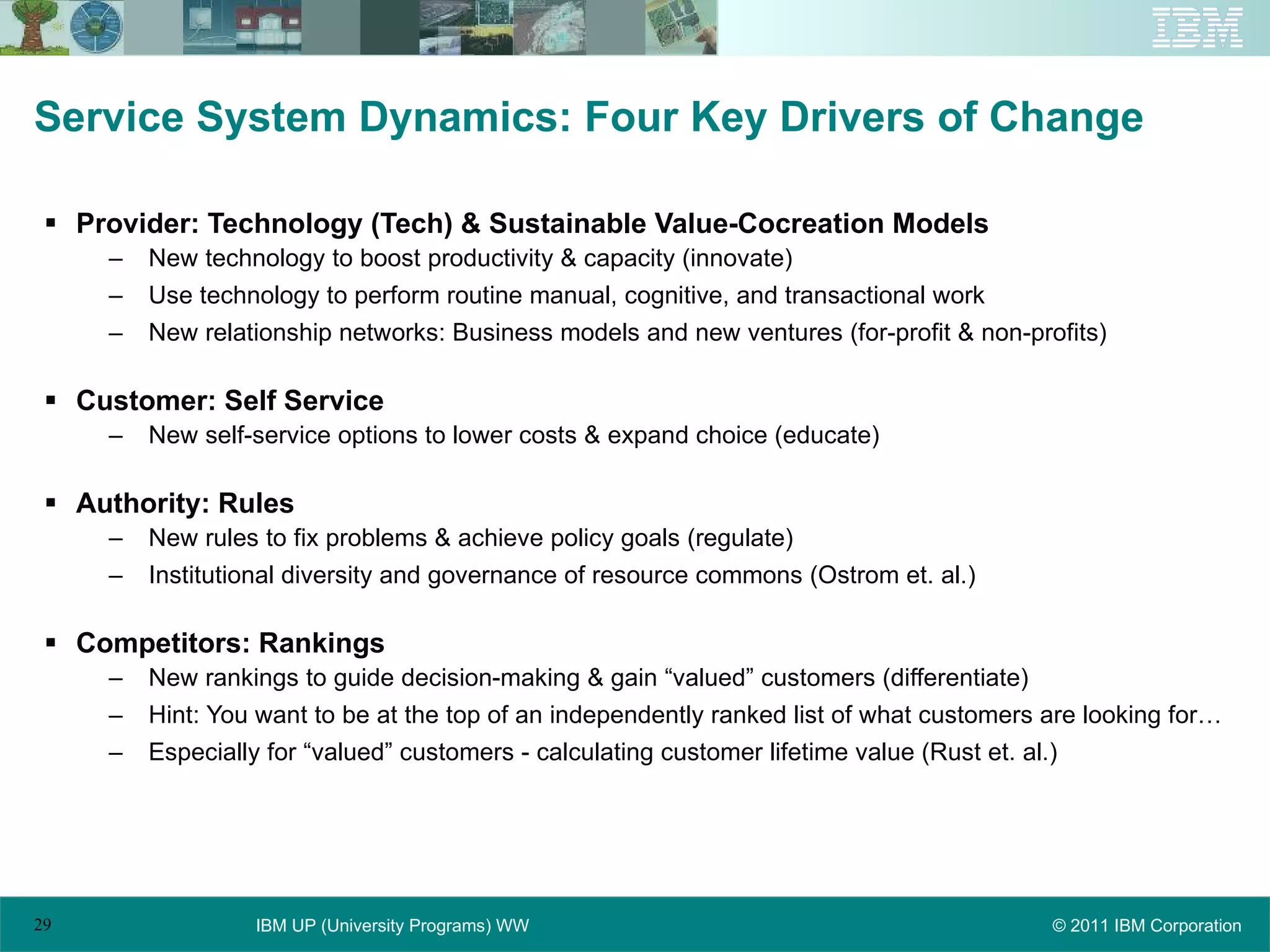 Service System Dynamics: Four Key Drivers of Change Provider: Technology (Tech) & Sustainable Value-Cocreation Models New technology to boost productivity & capacity (innovate) Use technology to perform routine manual, cognitive, and transactional work New relationship networks: Business models and new ventures (for-profit & non-profits) Customer: Self Service New self-service options to lower costs & expand choice (educate) Authority: Rules New rules to fix problems & achieve policy goals (regulate) Institutional diversity and governance of resource commons (Ostrom et. al.) Competitors: Rankings New rankings to guide decision-making & gain “valued” customers (differentiate) Hint: You want to be at the top of an independently ranked list of what customers are looking for… Especially for “valued” customers - calculating customer lifetime value (Rust et. al.) 